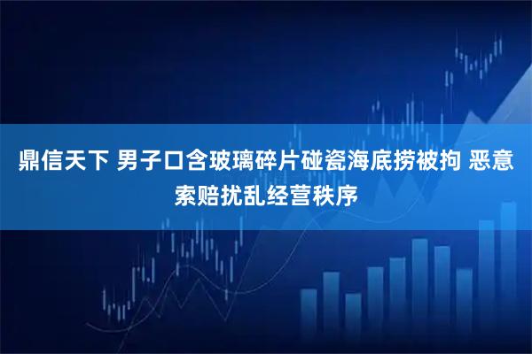鼎信天下 男子口含玻璃碎片碰瓷海底捞被拘 恶意索赔扰乱经营秩序