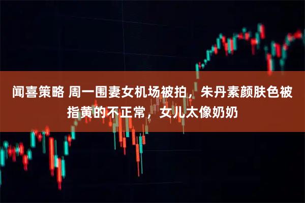 闻喜策略 周一围妻女机场被拍，朱丹素颜肤色被指黄的不正常，女儿太像奶奶