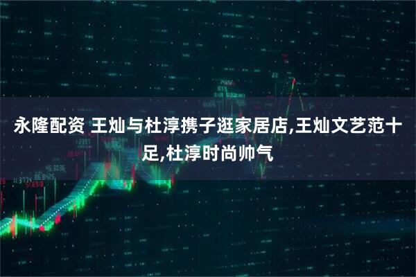 永隆配资 王灿与杜淳携子逛家居店,王灿文艺范十足,杜淳时尚帅气