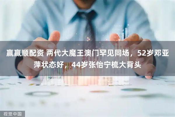赢赢顺配资 两代大魔王澳门罕见同场，52岁邓亚萍状态好，44岁张怡宁梳大背头