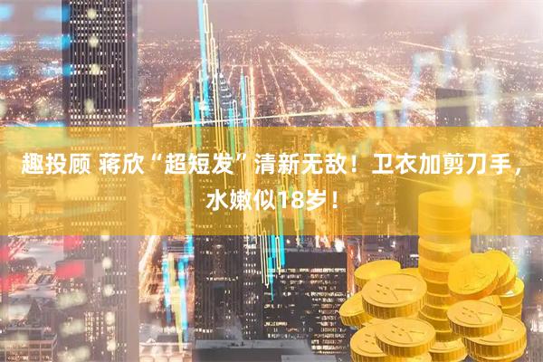 趣投顾 蒋欣“超短发”清新无敌！卫衣加剪刀手，水嫩似18岁！