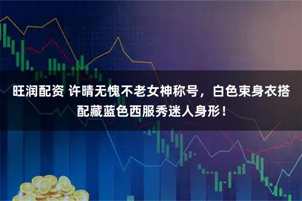 旺润配资 许晴无愧不老女神称号，白色束身衣搭配藏蓝色西服秀迷人身形！