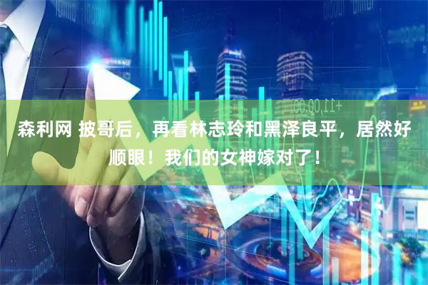 森利网 披哥后，再看林志玲和黑泽良平，居然好顺眼！我们的女神嫁对了！