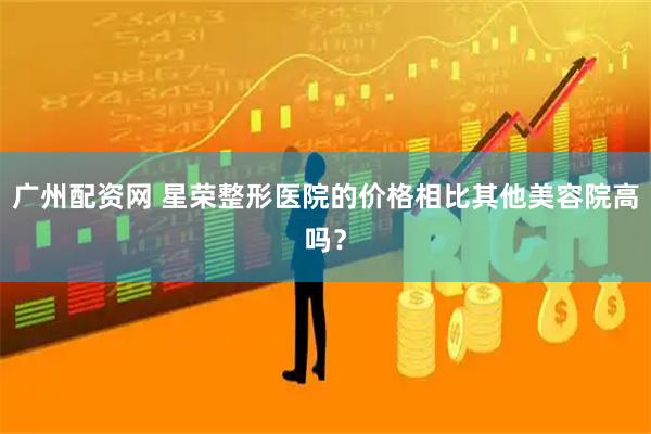 广州配资网 星荣整形医院的价格相比其他美容院高吗？