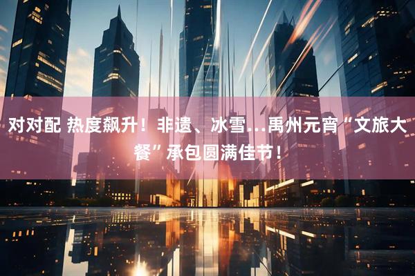 对对配 热度飙升！非遗、冰雪…禹州元宵“文旅大餐”承包圆满佳节！