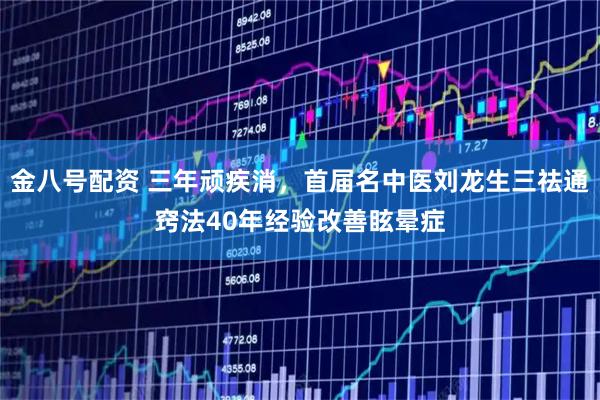 金八号配资 三年顽疾消，首届名中医刘龙生三祛通窍法40年经验改善眩晕症