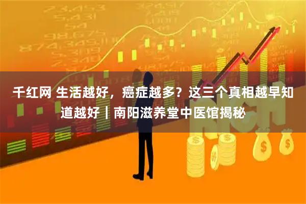千红网 生活越好，癌症越多？这三个真相越早知道越好｜南阳滋养堂中医馆揭秘