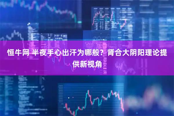 恒牛网 半夜手心出汗为哪般？肾合大阴阳理论提供新视角