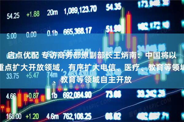 启点优配 专访商务部原副部长王炳南：中国将以服务业为重点扩大开放领域，有序扩大电信、医疗、教育等领域自主开放