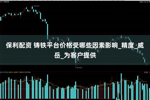 保利配资 铸铁平台价格受哪些因素影响_精度_威岳_为客户提供