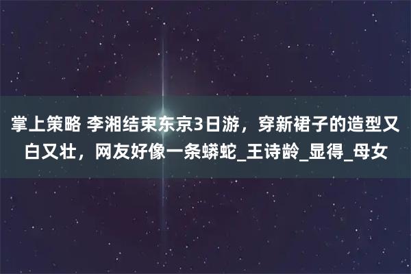 掌上策略 李湘结束东京3日游，穿新裙子的造型又白又壮，网友好像一条蟒蛇_王诗龄_显得_母女