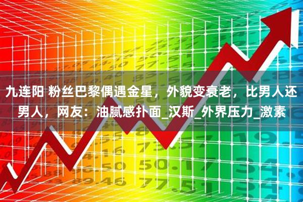 九连阳 粉丝巴黎偶遇金星，外貌变衰老，比男人还男人，网友：油腻感扑面_汉斯_外界压力_激素