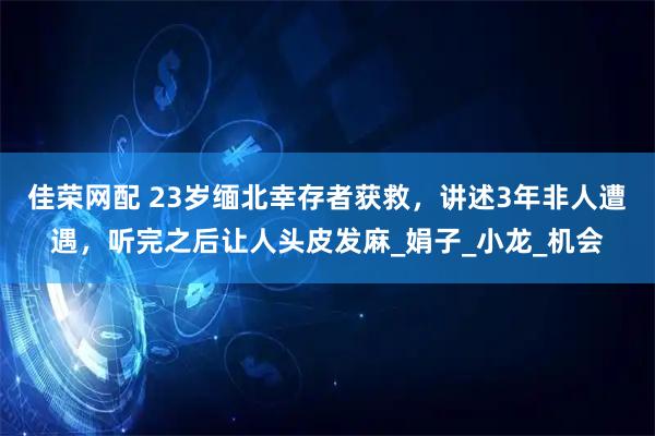 佳荣网配 23岁缅北幸存者获救，讲述3年非人遭遇，听完之后让人头皮发麻_娟子_小龙_机会
