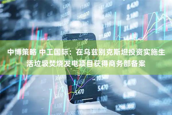 中博策略 中工国际：在乌兹别克斯坦投资实施生活垃圾焚烧发电项目获得商务部备案