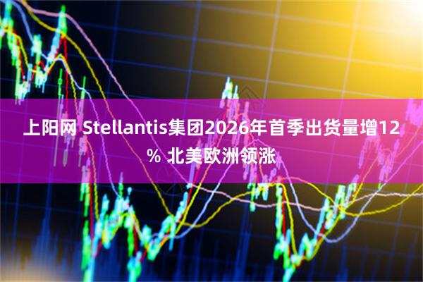 上阳网 Stellantis集团2026年首季出货量增12% 北美欧洲领涨