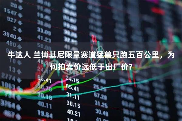 牛达人 兰博基尼限量赛道猛兽只跑五百公里，为何拍卖价远低于出厂价?