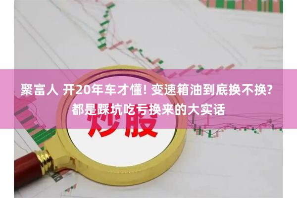 聚富人 开20年车才懂! 变速箱油到底换不换? 都是踩坑吃亏换来的大实话