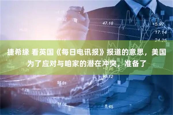捷希缘 看英国《每日电讯报》报道的意思，美国为了应对与咱家的潜在冲突，准备了