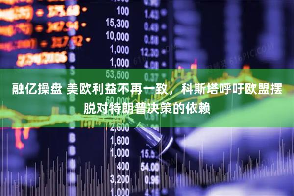 融亿操盘 美欧利益不再一致，科斯塔呼吁欧盟摆脱对特朗普决策的依赖