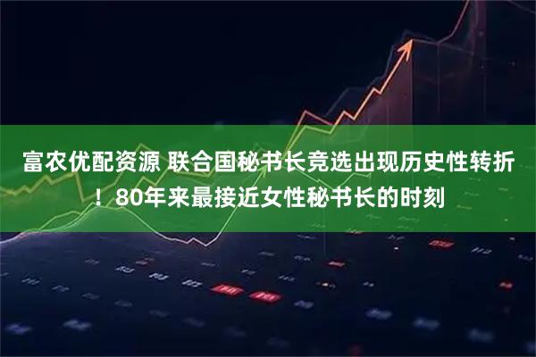 富农优配资源 联合国秘书长竞选出现历史性转折！80年来最接近女性秘书长的时刻