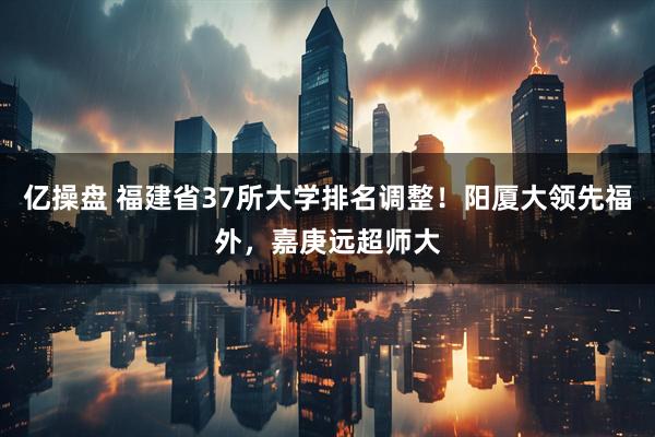 亿操盘 福建省37所大学排名调整！阳厦大领先福外，嘉庚远超师大
