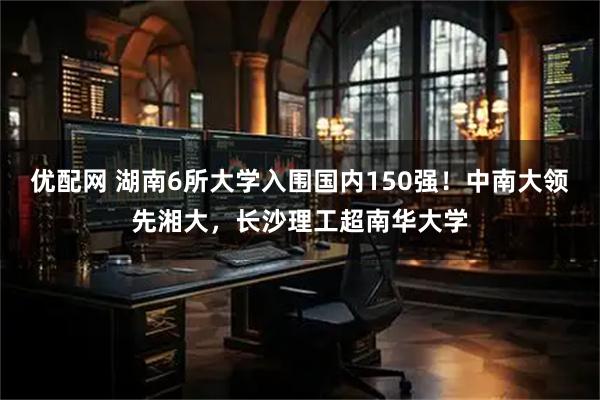 优配网 湖南6所大学入围国内150强！中南大领先湘大，长沙理工超南华大学