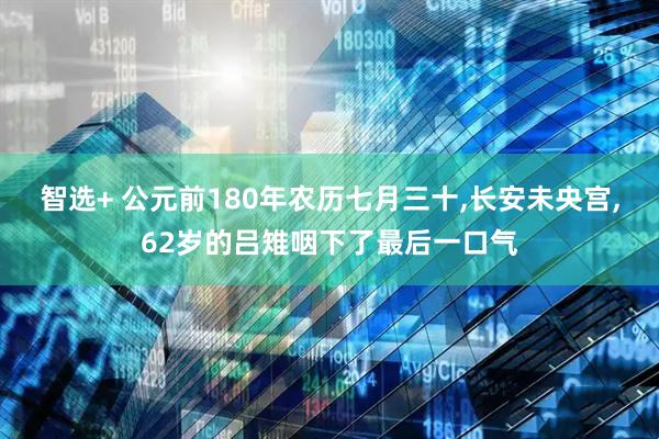 智选+ 公元前180年农历七月三十,长安未央宫,62岁的吕雉咽下了最后一口气