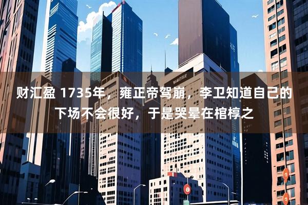 财汇盈 1735年，雍正帝驾崩，李卫知道自己的下场不会很好，于是哭晕在棺椁之