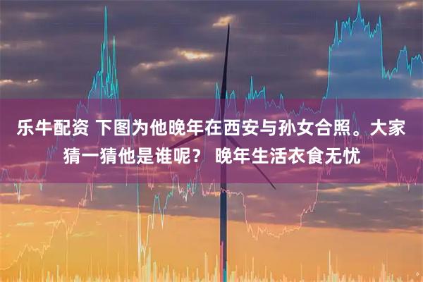乐牛配资 下图为他晚年在西安与孙女合照。大家猜一猜他是谁呢？ 晚年生活衣食无忧