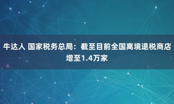 牛达人 国家税务总局：截至目前全国离境退税商店增至1.4万家