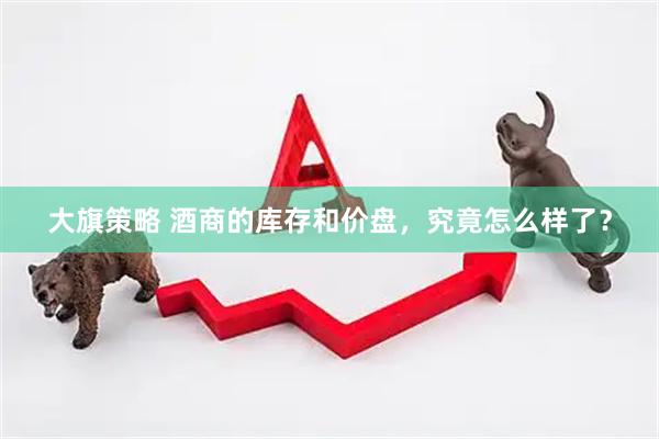 大旗策略 酒商的库存和价盘，究竟怎么样了？