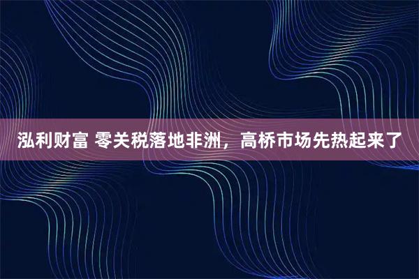 泓利财富 零关税落地非洲，高桥市场先热起来了