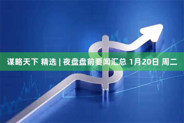 谋略天下 精选 | 夜盘盘前要闻汇总 1月20日 周二