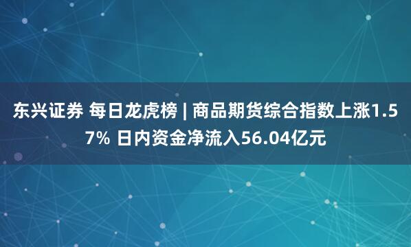东兴证券 每日龙虎榜 | 商品期货综合指数上涨1.57% 日内资金净流入56.04亿元
