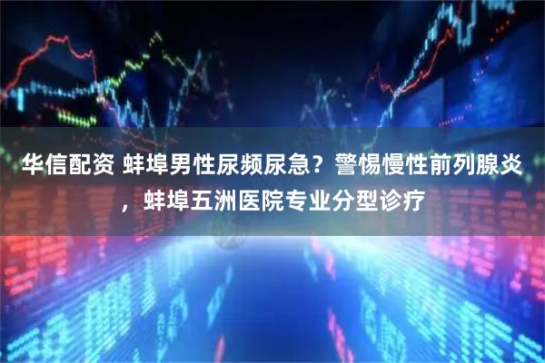华信配资 蚌埠男性尿频尿急？警惕慢性前列腺炎，蚌埠五洲医院专业分型诊疗