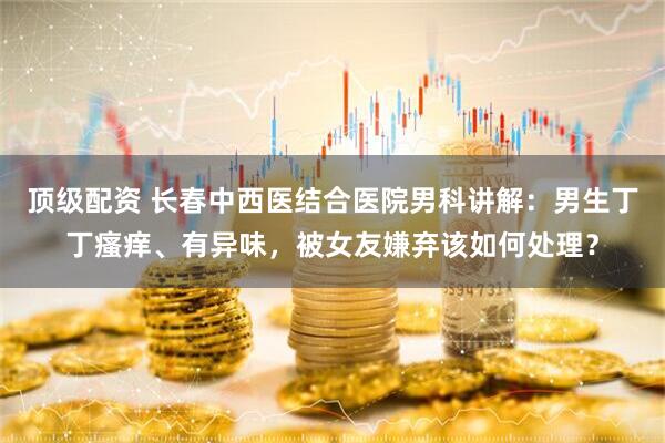 顶级配资 长春中西医结合医院男科讲解：男生丁丁瘙痒、有异味，被女友嫌弃该如何处理？