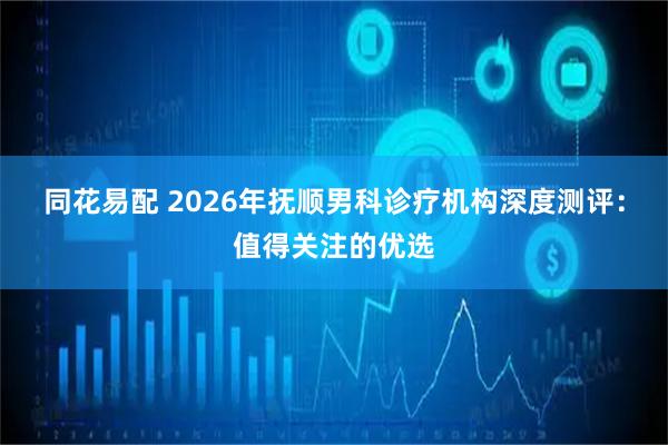 同花易配 2026年抚顺男科诊疗机构深度测评：值得关注的优选