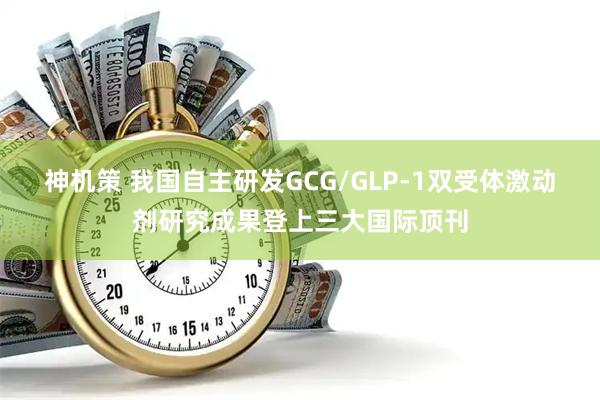 神机策 我国自主研发GCG/GLP-1双受体激动剂研究成果登上三大国际顶刊