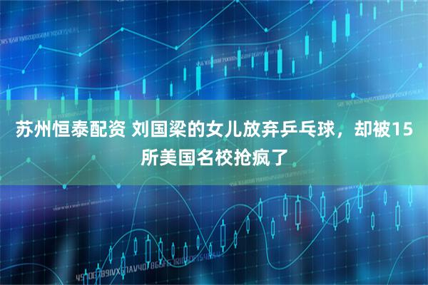 苏州恒泰配资 刘国梁的女儿放弃乒乓球，却被15所美国名校抢疯了
