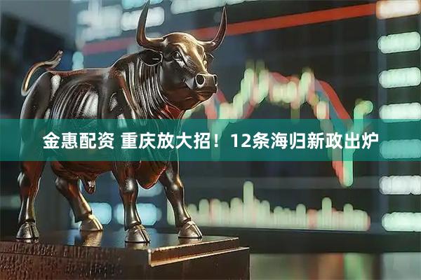 金惠配资 重庆放大招！12条海归新政出炉