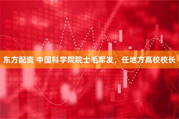 东方配资 中国科学院院士毛军发，任地方高校校长