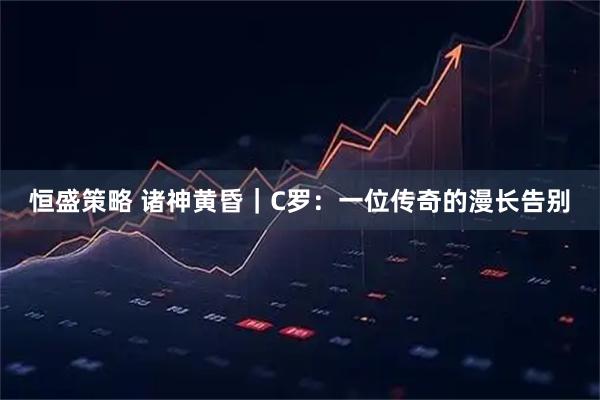恒盛策略 诸神黄昏｜C罗：一位传奇的漫长告别