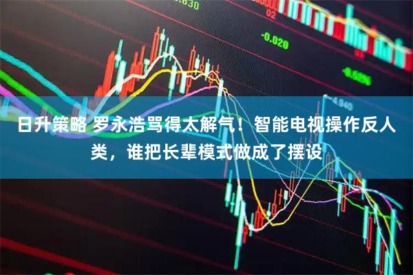 日升策略 罗永浩骂得太解气！智能电视操作反人类，谁把长辈模式做成了摆设