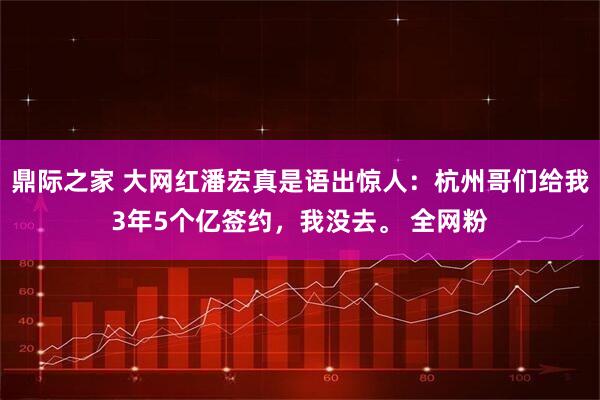 鼎际之家 大网红潘宏真是语出惊人：杭州哥们给我3年5个亿签约，我没去。 全网粉
