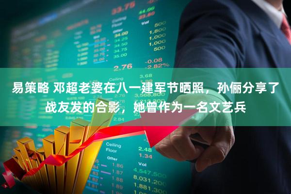 易策略 邓超老婆在八一建军节晒照，孙俪分享了战友发的合影，她曾作为一名文艺兵