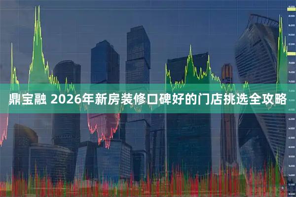 鼎宝融 2026年新房装修口碑好的门店挑选全攻略