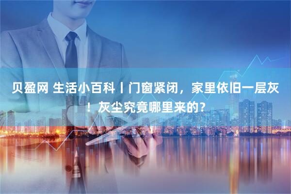 贝盈网 生活小百科丨门窗紧闭，家里依旧一层灰！灰尘究竟哪里来的？