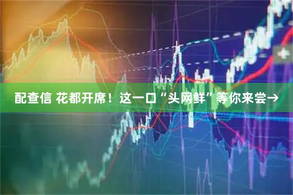 配查信 花都开席！这一口“头网鲜”等你来尝→