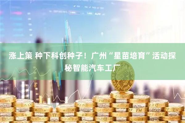 涨上策 种下科创种子！广州“星苗培育”活动探秘智能汽车工厂