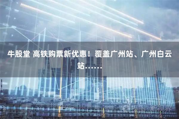 牛股堂 高铁购票新优惠！覆盖广州站、广州白云站……